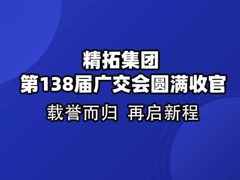 載譽而歸，鏈接全球 | 精拓集團第138屆廣交會圓滿收官